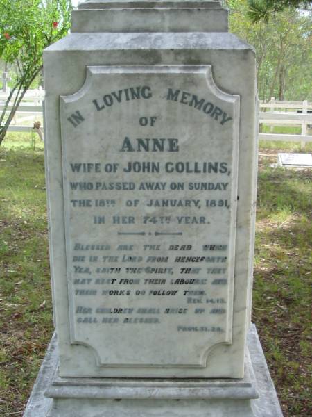 Anne, wife of John COLLINS,  | died Sunday 18 Jan 1891 in her 74th year;  | John COLLINS,  | born 10 Sept 1812,  | died Sunday 14 Aug 1989;  | John George COLLINS, youngest son,  | born 17 Dec 1849 died 16 Sept 1910;  | Robert Martin COLLINS, eldest son,  | born 17 Dec 1843 died 18 Aug 1913,  | sleeps at Tamrookum;  | William COLLINS, second son,  | born 26 April 1846 died 22 Jan 1909;  | Gwendoline, wife,  | born 9 April 1870 died 16 Nov 1962;  | Jane COLLINS, eldest daughter,  | born 22 Sept 1841 died 7 Jan 1927;  | Mundoolun Anglican cemetery, Beaudesert Shire  | 