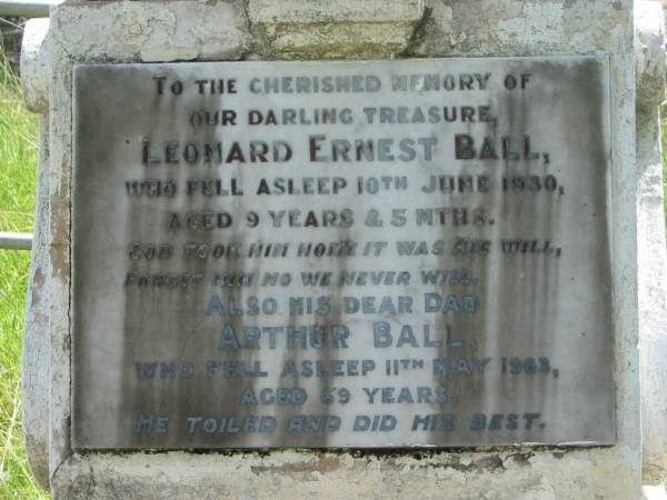 Leonard Ernest BALL ( Sonnie ),  | died 10 June 1930 aged 9 years & 5 months;  | Arthur BALL, dad,  | died 11 May 1963 aged 69 years;  | Winifred BALL,  | died 8-10-82 aged 87 years;  | Mundoolun Anglican cemetery, Beaudesert Shire  | 