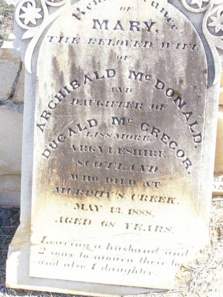 Mary, wife of Archibald MCDONALD,  | daughter of Duglad MCGREGOR,  | Lissmore Argyleshire Scotland,  | died Murphys Creek 13 May 1888 aged 68 years;  | Murphys Creek cemetery, Gatton Shire  |   | 