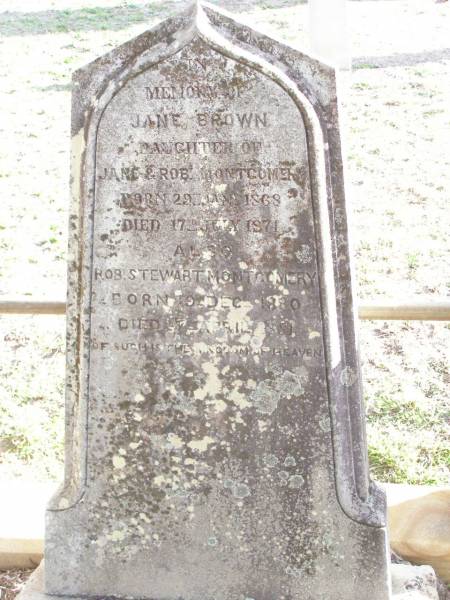 Robert MONTGOMERY,  | died 16 July 1916 aged 76 years;  | Jane MONTGOMERY,  | died 21 April 1928 aged 91 years;  | William MONTGOMERY,  | died 8 Oct 1882 aged 17 years;  | Jane Brown,  | daughter of Jane & Rob MONTGOMERY,  | born 29 Jan 1868 died 17 July 1871;  | Robt Stewart MONTGOMERY,  | born 19 Dec 1880 died 27 April 1881;  | David Stewart,  | second son of John & Agnes MONTGOMERY,  | died 21 Oct 1927 aged 13 years 8 months;  | Murphys Creek cemetery, Gatton Shire  | 