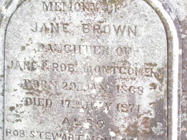 Robert MONTGOMERY,  | died 16 July 1916 aged 76 years;  | Jane MONTGOMERY,  | died 21 April 1928 aged 91 years;  | William MONTGOMERY,  | died 8 Oct 1882 aged 17 years;  | Jane Brown,  | daughter of Jane & Rob MONTGOMERY,  | born 29 Jan 1868 died 17 July 1871;  | Robt Stewart MONTGOMERY,  | born 19 Dec 1880 died 27 April 1881;  | David Stewart,  | second son of John & Agnes MONTGOMERY,  | died 21 Oct 1927 aged 13 years 8 months;  | Murphys Creek cemetery, Gatton Shire  | 