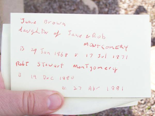 Robert MONTGOMERY,  | died 16 July 1916 aged 76 years;  | Jane MONTGOMERY,  | died 21 April 1928 aged 91 years;  | William MONTGOMERY,  | died 8 Oct 1882 aged 17 years;  | Jane Brown,  | daughter of Jane & Rob MONTGOMERY,  | born 29 Jan 1868 died 17 July 1871;  | Robt Stewart MONTGOMERY,  | born 19 Dec 1880 died 27 April 1881;  | David Stewart,  | second son of John & Agnes MONTGOMERY,  | died 21 Oct 1927 aged 13 years 8 months;  | Murphys Creek cemetery, Gatton Shire  | 