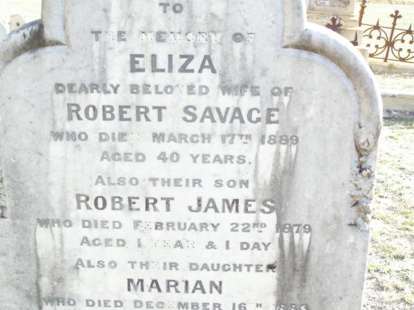 Eliza, wife of Robert SAVAGE,  | died 17 March 1889 aged 40 years;  | Robert James, son,  | died 22 Feb 1879 aged 1 year 1 day;  | Marian, daughter,  | died 16 Dec 1883 aged 1 year 0 months;  | Robert SAVAGE,  | died 5 June 1910 aged 66 years;  | Murphys Creek cemetery, Gatton Shire  | 