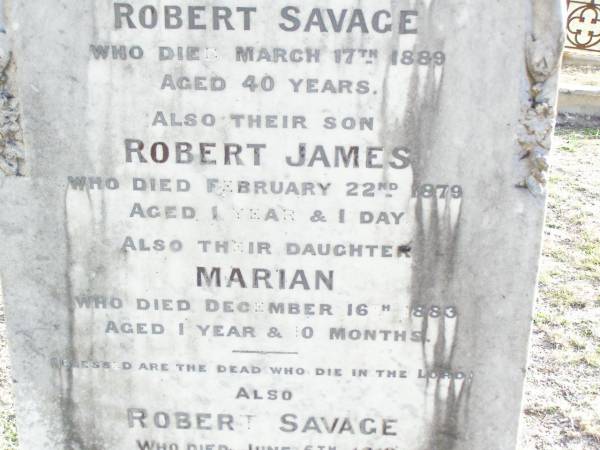 Eliza, wife of Robert SAVAGE,  | died 17 March 1889 aged 40 years;  | Robert James, son,  | died 22 Feb 1879 aged 1 year 1 day;  | Marian, daughter,  | died 16 Dec 1883 aged 1 year 0 months;  | Robert SAVAGE,  | died 5 June 1910 aged 66 years;  | Murphys Creek cemetery, Gatton Shire  | 