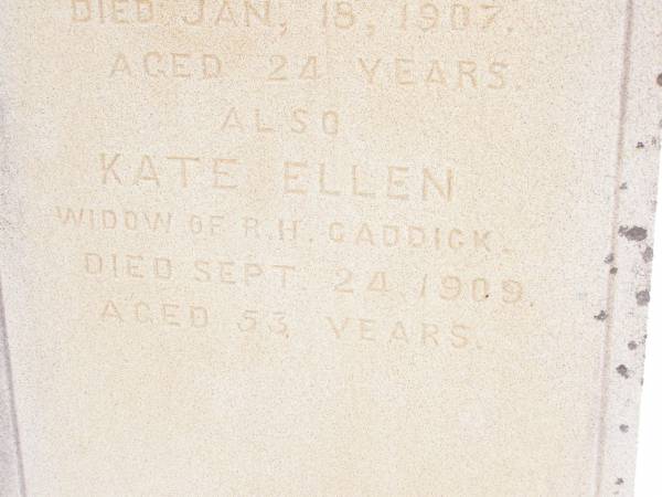 Charles Ernest,  | second son of Robert Hayne CADDICK,  | of Knvsna South Africa,  | died 18 Jan 1907 aged 24 years;  | Kate Ellen,  | widow of R.H. CADDICK,  | died 24 Sept 1909 aged 53 years;  | Murphys Creek cemetery, Gatton Shire  | 