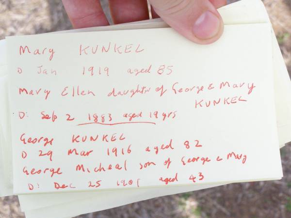 Mary KUNKEL,  | died Jan 1919 aged 85 years;  | Mary Ellen, daughter of George & Mary KUNKEL,  | died 2 Sept 1883 aged 19 years;  | George KUNKEL,  | died 29 Mar 1916 aged 82 years;  | George Micheal, son of George & Mary,  | died 25 Dec 1901 aged 43 years;  | Murphys Creek cemetery, Gatton Shire  | 