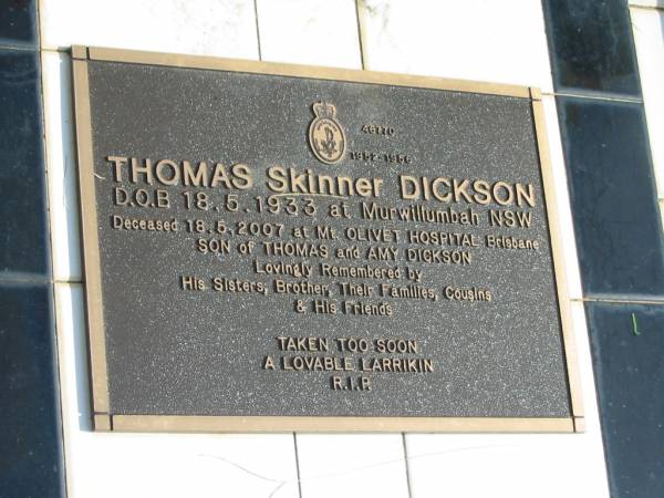 Thomas Skinner DICKSON,  | born 18-5-1933 Murwillumbah NSW,  | died 18-5-2007 Mt Olivet Hospital Brisbane,  | son of Thomas and Amy DICKSON,  | remembered by sisters, brother, families & cousins;  | Murwillumbah Catholic Cemetery, New South Wales  | 