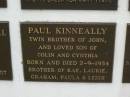 
Paul KINNEALLY,
twin brother of John,
son of Colin & Cynthia,
born & died 2-9-1954,
brother of Rae, Laurie, Graham, Paula & Leigh;
Murwillumbah Catholic Cemetery, New South Wales
