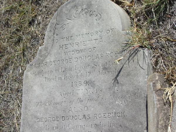 Henrietta  | widow of  | Major George Douglas ROEBUCK  | born in Linlithgow Scotland  | died in Ipswich 17 Mar 1884  | aged 71 yrs  |   | George Douglas ROEBUCK  | Born at Cawnpor India  | Died at Woodlands  | Normady Reserve  | aged 46 years  |   | Mutdapilly general cemetery, Boonah Shire  |   | [John ANDREW (adjacent) is probably sister of Henrietta. Both of Linlithgow with same parents. Ref: Qld BDM]  | 