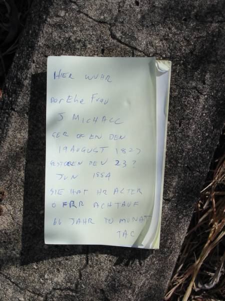 J-MICHALL  | B: 19 Aug 1827?  | D: 23 Jun 1884?  | 66 years 10 months  |   | ---------  | Hier ruhe  | Der EheFrau  | J-MICHALL,  | Geboren den  | 19 Aug 1827  | Gestorben den 23? Jun 1884  | Sie hat ihr alter  | o fur Achtauf  | 66 Jahr 10 monat  |   | Mutdapilly general cemetery, Boonah Shire  | 