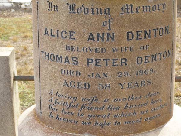 Alice Ann DENTON,  | wife of Thomas Peter DENTON,  | died 29 Jan 1909 aged 58 years,  | wife mother,  | erected by husband & children;  | Thomas Peter DENTON,  | died 6 Feb 1933 in his 79th year,  | husband;  | Victor DENTON,  | died fighting Dardanelles June 1915;  | Nobby cemetery, Clifton Shire  | 