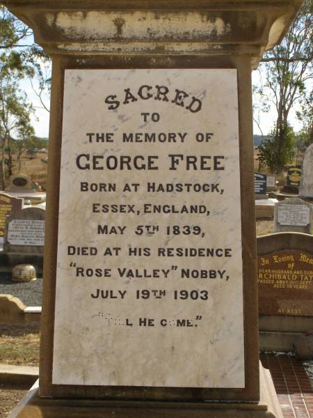 George FREE,  | born Hadstock Essex England 5 May 1839,  | died  Rose Valley  Nobby 19 July 1903,  | erected by wife & family;  | Sarah Jane FREE,  | born Tyrone Ireland,  | died  Rose Valley  Nobby 31 Dec 1923 aged 72 years;  | Benjamin E. FREE;  | Isaac James FREE,  | died  Milton  Nobby Aug 1914 aged 38 years;  | George Eli FREE,  | died  Walden  Nobby 19 May 1946 aged 72 years;  | Martha FREE,  | died  Walden  Nobby 1 Feb 1918 aged 42 years;  | Elsie Adeline FREE,  | 1903 - 1904;  | Nobby cemetery, Clifton Shire  | 
