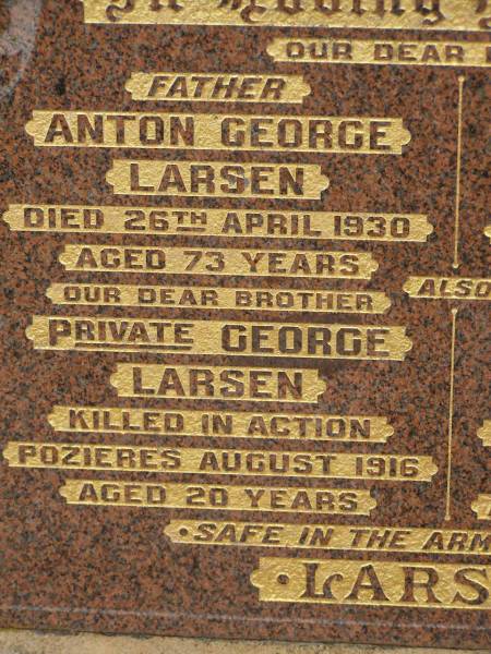 Anton George LARSEN,  | died 26 April 1930 aged 73 years,  | father;  | George LARSEN,  | killed in action Pozierese Aug 1916 aged 20 years,  | brother;  | Anna Petrea LARSEN,  | died 18 Sept 1950 aged 84 years,  | mother;  | Estelle Elsie LARSEN,  | accidentally burned 10 Sept 1913 aged 2 yeas 10 months;  | Francis LARSEN,  | died 24 May 1963 aged 69 years 7 months;  | Nobby cemetery, Clifton Shire  | 