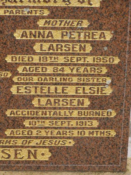 Anton George LARSEN,  | died 26 April 1930 aged 73 years,  | father;  | George LARSEN,  | killed in action Pozierese Aug 1916 aged 20 years,  | brother;  | Anna Petrea LARSEN,  | died 18 Sept 1950 aged 84 years,  | mother;  | Estelle Elsie LARSEN,  | accidentally burned 10 Sept 1913 aged 2 yeas 10 months;  | Francis LARSEN,  | died 24 May 1963 aged 69 years 7 months;  | Nobby cemetery, Clifton Shire  | 