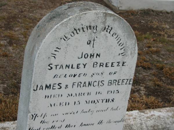 John Stanley BREEZE,  | son of James & Francis BREEZE,  | died 16 March 1915 aged 15 months;  | James BREEZE,  | died 20 Nov 1953 aged 76 years,  | husband father;  | Fanny F. BREEZE,  | died 23 July 1961 aged 80 years,  | mother;  | John Stanley BREEZE,  | died 17 Mar 1915;  | James Edward BREEZE,  | died 22 April 1980 aged 74 years;  | Florence Lily TREGONING,  | 10-8-1919 - 20-11-1998,  | wife of Cliff,  | mother of Dellray, Heather, Leonie, Owen & June,  | grandma great-grandma,  | with mother Fanny;  | Nobby cemetery, Clifton Shire  | 