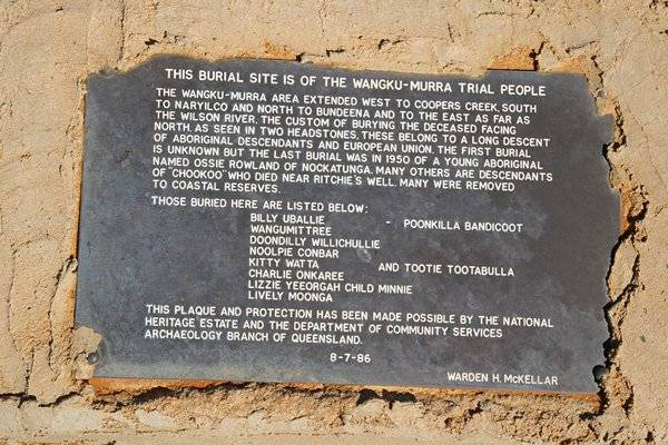 This burial site is of the Wangku-Murra trial people  | The Wangku-Murra area extended west to Coopers Creek, south  | to Maryilco and north to Bundeena and to the east as far as  | the Wilson River. The custom of burying the deceased facing  | north, as seen in the two headstones, these belong to a long descent  | of Aboriginal descendents and European union. The first burial  | is unknown but the last burial was in 1950 of a young Aboriginal  | named Ossie Rowland of Nockatunga. Many others are descendants  | of  Chookoo  who died near Ritchie's well. Many were removed  | to coastal reserves.  | Those buried here are listed below:  |  Billy UBALLIE  - Poonkilla Bandicoot  |  Wangumit Tree  |  Doondilly Willichullie  |  Noolpie Conbar  |  Kitty Wat Ta  and Tootie Tootabulla  |  Charlie Onlaree  |  Lizzie Yeeorgah child Minnie  |  Lively Moonga  |   | This plaque and protection has been made possible by the National  | Heritage Estate and the department of Community Services  | Archaeology branch of Queensland  | 8-7-86  | warden H.McKELLAR  |   | Noccundra Cemetery, SW QLD  | Copyright: Thom Blake  |   | 