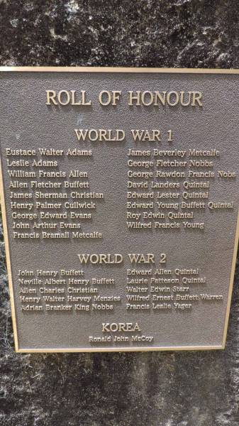 Roll of Honour  | World War 1  | Eustace Walter Adams  | Leslie Adams  | William Francis Allen  | Allen Fletcher Buffett  | James Sherman Christian  | Henry Palmer Cullwick  | George Edward Evans  | John Arthur Evans  | Francis Bramall Metcalfe  | James Beverley Metcalfe  | George Fletcher Nobbs  | George Rawdon Francis Nobs  | David Landers Quintal  | Edward Lester Quintal  | Edward Young Buffett Quintal  | Roy Edwin Quintal  | Wilfred Francis Young  |   | World War 2  | John Henry Buffett  | Neville Albert Henry Buffett  | Allen Charles Christian  | Henry Walter Harvey Menzies  | Adrian Branker King Nobbs  | Edward Allen Quintal  | Laurie Patteson Quintal  | Walter Edwin Starr  | Wilfred Ernset Buffett Warren  | Francis Leslie Yager  |   | Korea  | Ronald John McCoy  |   | Norfolk Island Memorial Park  |   | 