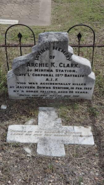 Archie K Clark  | of Mirtna Station,  | late L corporal 15th battalion AIF  | accidentally killed at Malvern Downs station by a horse falling  | d: 16 Feb 1922 aged 26  |   | Peak Downs Memorial Cemetery / Capella Cemetery  | 