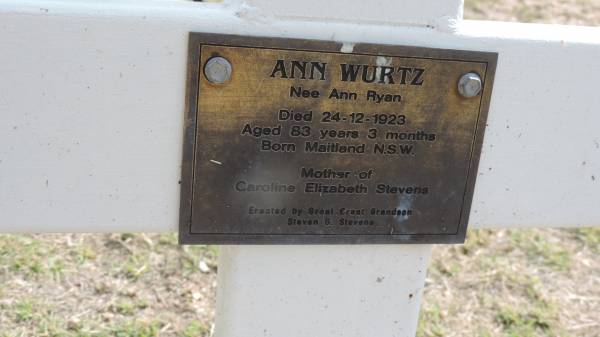 Ann WURTZ (nee Ann Ryan)  | d: 24 Dec 1923 aged 83 y 3 mo.  | b: Maitland NSW  |   | mother of Caroline Elizabeth STEVENS  |   | erected by great great grandson Steven G STEVENS  |   | Peak Downs Memorial Cemetery / Capella Cemetery  | 