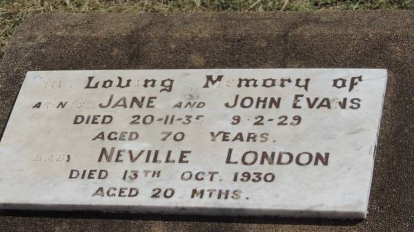 Parents  | Jane EVANS  | d: 20 Nov 1935 aged 70  |   | John EVANS  | d: 9 Feb 1929 aged 70  |   | baby:  | Neville London ???  | d: 13 Oct 1930 aged 20 mo  |   | Peak Downs Memorial Cemetery / Capella Cemetery  | 