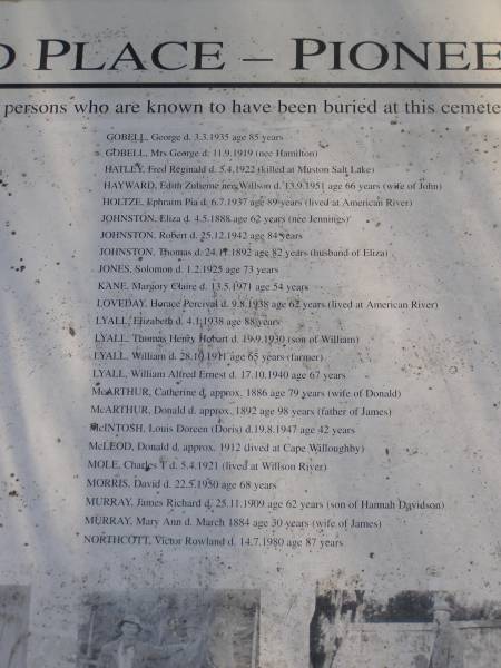 GOBELL, George d 3.3.1935 aged 85  | GOBELL, Mrs George d: 11.9.1919 (nss HAMILTON)  | HATLEY, Fred Reginald d: 5.4.1922 (killed at Muston Salt Lake)  | HAYWARD Edith Zulieme (nee WILLSON)  d 13.9.1951 age 66 (wife of John)  | HOLTZE, Ephraim Pia dz: 6.7.1937 age 89 years (lived at American River)  | JOHNSTON, Eliza d: 4.5.1888 age 62 years (nee Jennings)  | JOHNSTON, Robert d 25.12.1942 age 84  | JOHNSTON, Thomas d 24.11.1892 aged 82 (husband of Eliza)  | JONES Solomon d: 1.2.1925 aged 73  | KANE, Margory Claire d: 13.5.1971 aged 54  | LOVEDAY, Horace Percival d: 9.8.1938 sged 62 (lived at American River)  | LYALL, Elizabeth d: 4.1.1938 aged 88  | LYALL, Thomas Henry Hobart. d: 19.9.1930 (son of William)  | LYALL, William d: 28.10.1911 aged 65 (farmer)  | LYALL, William Alfred Ernest d: 17.10.1940 age 67  | McARTHUR, Catherine d: approx 1886 age 79 (wife of Donald)  | McARTHUR, Donald d: approx 1892 aged 98 (father of James)  | McINTOSH, Louis Doreen (Doris) d: 19.8.1947 aged 42  | McLEOD, Donald d: approx 1912 (lived at American River)  | MOLE, Charles T, d: 5.4.1921 (lived at Willson River)  | MORRIS, David d: 22.5.1950 aged 68  | MURRAY, James Richard d: 25.11.1909 aged 62 (son of Hannah Davidson)  | MURRAY, Mary Ann d: March 1884 aged 30 (wife of James)  | NORTHCOTT, Victor Rowland d: 14.7.1980 aged 87  |   | Penneshaw Cemetery  |   | 