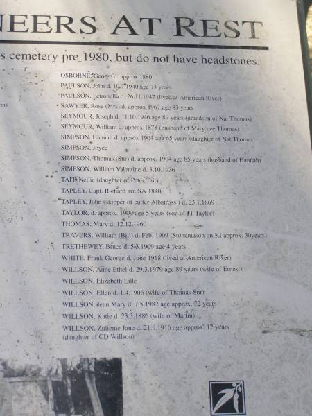 OSBORNE, George d: approx 1880  | PAULSON, John d 10.7.1940 aged 73  | PAULSON, Petronella d: 26.11.1947 (lived at American River)  | SAWYER, Rose (Mrs) d: approx 1967 aged 83  | SEYMOUR, Joseph d: 11.10.1946 aged 89 (grandson of Nat Thomas)  | SEYMOUR, William d: approx 1878 (husband of Mary nee Thomas)  | SIMPSON, Hannah d approx 1904 aged 65 (daughter of Nat Thomas)  | SIMPSON, Joyce  | SIMPSON, Thomas (Snr) d. approx 1904 aged 85, (husband of Hannah)  | SIMPSON, William Valentine d. 3.10.1936  | TAIT, Nellie (daughter of Peter Tait)  | TAPLEY, Capt. Richard arr S.A. 1840  | TAPLEY, John (skipper of cutter Albatross) d. 23.1.1869  | TAYLOR, d. approx 1909 aged 5 (son of J.T. Taylor)  | THOMAS, Mary d: 12.12.1960  | TRAVERS, William (Bill) d. Feb 1909 (Stonemason on KI approx 30 years)  | TRETHEWEY, Bruce d: 5.3.1909 aged 4  | WHITE, Frank George d. Jun 1918 (lived in American River)  | WILLSON, Ann Ethel d. 29.3.1979 aged 89 (wife of Ernest)  | WILLSON, Elizabeth Lille  | WILLSON, Ellen d: 1.4.1906 (wife of Thomas snr)  | WILLSON, Jean Mary d: 7.5.1982 age approx 72  | WILLSON, Katie d: 23.5.1886 (wife of Martin)  | WILLSON, Zulieme Jane d: 21.9.1916 age approx 12 (daughter of C.D. WILLSON)  |   | Penneshaw Cemetery  | 