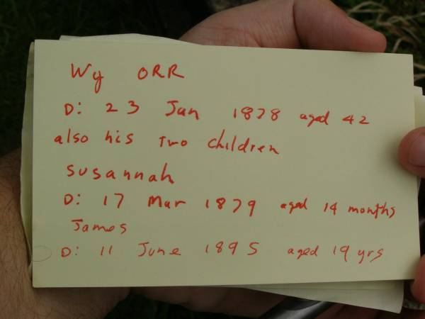 Wm ORR,  | died 23 Jan 1878 aged 42 years;  | children;  | Susannah,  | died 17 Mar 1879 aged 14 months;  | James,  | died 11 June 1895 aged 19 years;  | Pimpama Uniting cemetery, Gold Coast  | 