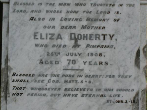 William DOHERTY,  | father,  | died at Laurel Hill Pimpama 17 March 1904 aged 66 years;  | Eliza DOHERTY,  | died Pimpama 25 July 1908 aged 70 years;  | Lily DOHERTY,  | sister,  | died Pimpama 15 July 1907 aged 34 years;  | John James DOHERTY,  | brother,  | aged 1 year 9 months;  | Margaret Ann,  | died 11-5-1969 aged 92 years;  | erected April 1991 replacing original;  | Pimpama Uniting cemetery, Gold Coast  | 