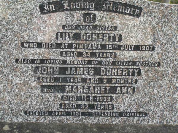 William DOHERTY,  | father,  | died at Laurel Hill Pimpama 17 March 1904 aged 66 years;  | Eliza DOHERTY,  | died Pimpama 25 July 1908 aged 70 years;  | Lily DOHERTY,  | sister,  | died Pimpama 15 July 1907 aged 34 years;  | John James DOHERTY,  | brother,  | aged 1 year 9 months;  | Margaret Ann,  | died 11-5-1969 aged 92 years;  | erected April 1991 replacing original;  | Pimpama Uniting cemetery, Gold Coast  | 