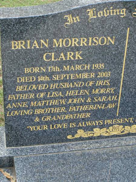 Brian Morrison CLARK,  | born 17 March 1935,  | died 14 Sept 2003,  | husband of Iris,  | father of Lisa, Helen, Morry, Anne, Matthew,  | John & Sarah,  | brother father-in-law grandfather;  | Pimpama Uniting cemetery, Gold Coast  | 
