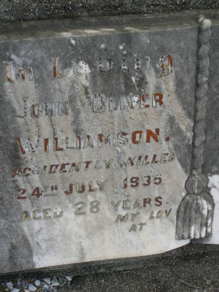 John Oliver WILLIAMSON,  | accidently killed 24 July 1935 aged 28 years;  | Mervyn,  | infant son,  | died 17 Feb 1931 aged 1 year 3 months;  | Pimpama Uniting cemetery, Gold Coast  | 