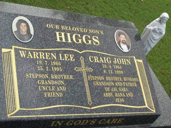 Warren Lee HIGGS,  | 19-7-1966 - 25-2-1995,  | son stepson brother grandson uncle;  | Craig John HIGGS,  | 19-4-1964 - 8-12-1999,  | son stepson brother husband grandson,  | father of Jai, Sara, Abby, Hana & Jess;  | Pimpama Uniting cemetery, Gold Coast  | 