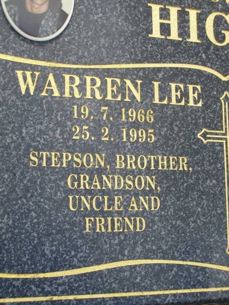 Warren Lee HIGGS,  | 19-7-1966 - 25-2-1995,  | son stepson brother grandson uncle;  | Craig John HIGGS,  | 19-4-1964 - 8-12-1999,  | son stepson brother husband grandson,  | father of Jai, Sara, Abby, Hana & Jess;  | Pimpama Uniting cemetery, Gold Coast  | 