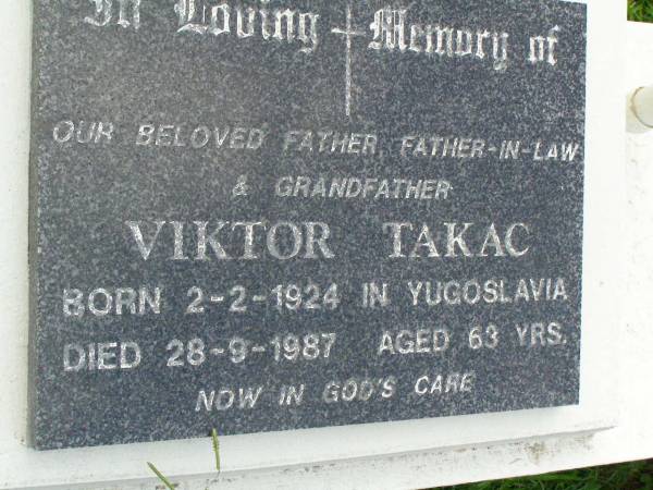 Viktor TAKAC,  | father father-in-law grandfather,  | born Yugoslavia 2-2-1924,  | died 28-9-1987 aged 63 years;  | Pimpama Uniting cemetery, Gold Coast  | 