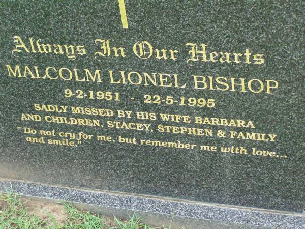 Malcolm Lionel BISHOP,  | 9-2-1951 - 22-5-1995,  | wife Barbara,  | children Stacey & Stephen;  | Pimpama Uniting cemetery, Gold Coast  | 