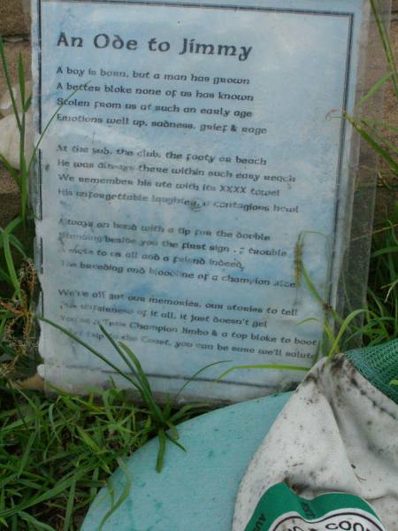 James Ronald (Jimmy) HARRHY,  | 17-6-1977 - 22-1-1999 aged 21 years,  | son of Michael & Veronica,  | brother of Michael & Ace;  | Pimpama Uniting cemetery, Gold Coast  | 