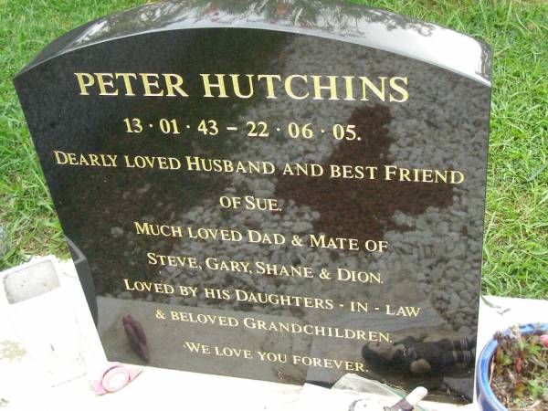 Peter HUTCHINS,  | 13-01-43 - 22-06-05,  | husband of Sue,  | dad of Steve, Gary, Shane & Dion,  | loved by daughters-in-law & grandchildren;  | Pimpama Uniting cemetery, Gold Coast  | 