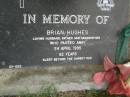 
Brian HUGHES,
husband father grandfather,
died 24 April 1995 aged 62 years;
Pimpama Uniting cemetery, Gold Coast
