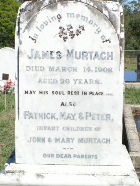 James MURTAGH,  | died 14 March 1908 aged 26 years;  | Patrick, May & Peter,  | infant children of John & Mary MURTAGH;  | parents;  | John MURTAGH,  | died 10 Sept 1935 aged 79 years;  | Mary MURTAGH,  | died 3 Feb 1938 aged 79 years;  | Matthew MURTAGH,  | died 6 Sept 1880 aged 50 years,  | native of County Clare Ireland;  | Hanorah, wife,  | died 16 Sept 1896 aged 65 years;  | Michael MURTAGH,  | killed in action Bullecourt France  | 11 April 1917 aged 28 years;  | Matthew MURTAGH,  | died 15? July 1962 aged 52 years;  | John MURGAH,  | served in Gallipoli & France;  | Pine Mountain Catholic (St Michael's) cemetery, Ipswich  | 