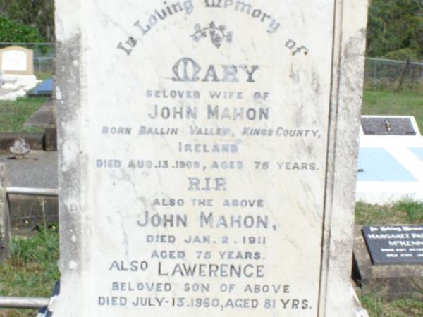 Mary, wife of John MAHON,  | born Ballin Valley, Kings County, Ireland,  | died 13 Aug 1909 aged 75 years;  | John MAHON,  | died 2 Jan 1911 aged 75 years;  | Lawerence, son,  | died 13 July 1960 aged 81 years;  | Florence Bridget MALONEY, granddaughter,  | died 17 April 1909 aged 17 years;  | Pine Mountain Catholic (St Michael's) cemetery, Ipswich  | 