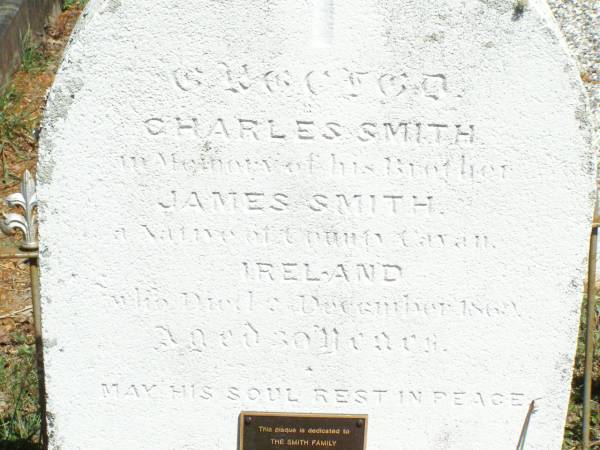 James SMITH,  | native of County Cavan Ireland,  | died 2 Dec 1869 aged 30,  | erected by brother Charles SMITH;  | The SMITH family,  | Charles, Catherine, James,  | Charles, Phillip, Mary-Anne,  | Phillip, Susan,  | Catherine (Aunty Kate);  | Pine Mountain Catholic (St Michael's) cemetery, Ipswich  | 