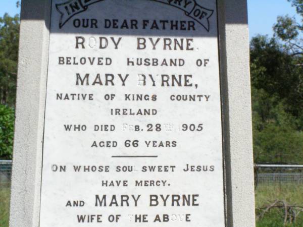 Rody BYRNE, father,  | husband of Mary Byrne,  | native of Kings County Ireland,  | died 28 Feb 1905 aged 66 years;  | Mary BYRNE, wife,  | died 6 June 1922 aged 82 years;  | William BYRNE, son of Rody & Mary BYRNE,  | died 20 July 1944 aged 80 years;  | Pine Mountain Catholic (St Michael's) cemetery, Ipswich  | 