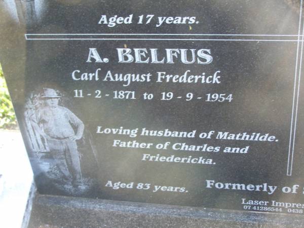 Charles Frederick BELFUS,  | 6-3-1920 - 2-3-1937 aged 17 years,  | son of Carl & Mathilde BELFUS;  | Carl August BELFUS,  | 11-2-1871 - 19-9-1954 aged 83 years,  | husband of Mathilde,  | father of Charles & Friedericka;  | Veronica Sibylle Agnes LINDEBERG,  | 16-5-1915 - 8-10-1937 aged 22 years,  | daughter of Arthur & Mathilde LINDEBERG;  | Mathilde Wilhelmine Louisa BELFUS,  | 29-4-1879 - 14-6-1950 aged 71 years,  | daughter of Henry & Wilhelmine PROVE,  | wife of Arthur LINDEBERG & Carl BELFUS,  | mother of 9 children;  | Polson Cemetery, Hervey Bay  | 