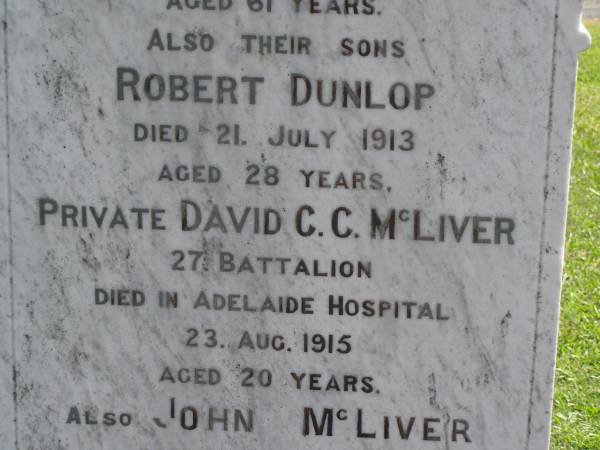 Sarah Jane,  | wife of John MCLIVER,  | died 12 Sept 1913 aged 61 years;  | Robert Dunlop,  | son,  | died 21 July 1913 aged 28 years;  | David C.C. MCLIVER,  | son,  | died Adelaide Hospital 23 Aug 1915 aged 20 years;  | John MCLIVER,  | died 17 Feb 1929 aged 83 years;  | Polson Cemetery, Hervey Bay  | 