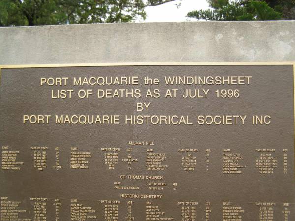 Port Macquarie historical society - list of deaths  |   | Allman Hill (cemetery):  |   | James McMAHON d: 22 Jul 1821 aged 27  | John SIMPSON d: 29 Oct 1821 aged 27  | James MASON 17 Nov 1821 ?  | John McCABE 7 Dec 1821 aged 27  | Benjamin WARHURST 7 Dec 1821 aged 26  | John SMITH 12 Jan 1822 aged 15 days  | Duncan CAMERON d: 1822 ?  | Thomas HAVANAGH 9 Nov 1822 ?  | Thomas GOULDRICH 3 Mar 1823 aged 30  | Sarah SMITH 31 Oct 1823 aged 3y 4mo  | James VAUGHAN 23 Nov 1823 aged 23  | Leonard IVY 1824 ?  | Edward MARVIN 1824 aged 23  | Edward O'NEALE 1824 aged 22  | Charles TINKLER 28 Mar 1824 ?  | John BRADNEY 18 Apr 1824 aged 29  | John SAYERS 11 May 1824 ?  | Ann CALLAGHAN Jul 1824 ?  | Thomas CURRY Aug 1824 aged 33  | Oliver RICHARDS 23 Oct 1824 aged 30  | Leonard JOY d: 28 Oct - 5 Nov 1824 aged 23  | John MEANLY  d: 28 Oct - 5 Nov 1824 aged 30  | John MEADOWCROFT  d: 28 Oct - 5 Nov 1824 aged  28  | John GAINES 13 Nov 1824 aged 62  | John ABRAHAMS 14 Nov 1824 aged 31  |   | St Thomas Church:  |   | Captain Jon ROLLAND d: 15 Nov 1824 aged 37  |   | Port Macquarie historic cemetery, NSW  | 