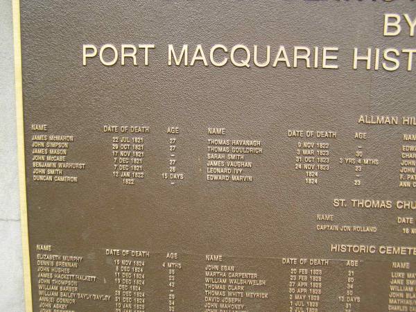 Port Macquarie historical society - list of deaths  |   | Allman Hill (cemetery)  |   | James McMAHON d: 22 Jul 1821 aged 27  | John SIMPSON d: 29 Oct 1821 aged 27  | James MASON 17 Nov 1821 ?  | John McCABE 7 Dec 1821 aged 27  | Benjamin WARHURST 7 Dec 1821 aged 26  | John SMITH 12 Jan 1822 aged 15 days  | Duncan CAMERON d: 1822 ?  | Thomas HAVANAGH 9 Nov 1822 ?  | Thomas GOULDRICH 3 Mar 1823 aged 30  | Sarah SMITH 31 Oct 1823 aged 3y 4mo  | James VAUGHAN 23 Nov 1823 aged 23  | Leonard IVY 1824 ?  | Edward MARVIN 1824 aged 23  |   | Port Macquarie historic cemetery, NSW  | 