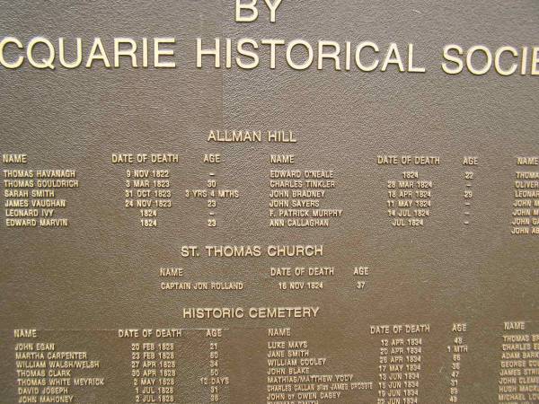 Port Macquarie historical society - list of deaths  |   | Allman Hill (cemetery):  |   | Thomas HAVANAGH 9 Nov 1822 ?  | Thomas GOULDRICH 3 Mar 1823 aged 30  | Sarah SMITH 31 Oct 1823 aged 3y 4mo  | James VAUGHAN 23 Nov 1823 aged 23  | Leonard IVY 1824 ?  | Edward MARVIN 1824 aged 23  | Edward O'NEALE 1824 aged 22  | Charles TINKLER 28 Mar 1824 ?  | John BRADNEY 18 Apr 1824 aged 29  | John SAYERS 11 May 1824 ?  | Ann CALLAGHAN Jul 1824 ?  |   | St Thomas Church   |   | Captain Jon ROLLAND d: 15 Nov 1824 aged 37  |   | Port Macquarie historic cemetery, NSW  | 