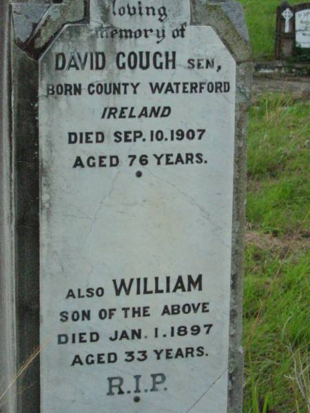 David GOUGH senior,  | born County Waterford Ireland,  | died 10 Sept 1907 aged 76 years;  | William, son,  | died 1 Jan 1897 aged 33 years;  | Rosevale St Patrick's Catholic cemetery, Boonah Shire  | 