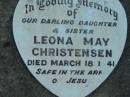 
Vallan CHRISTENSEN, son brother,
died Jan 1939;
Leona May CHRISTENSEN, daughter sister,
died 18 March 1841;
June CHRISTENSEN, daughter sister,
died 10 June 1947;
Laurie David CHRISTENSEN, son brother,
died 4 July 1950 aged 2 years 11 months;
Rosevale Church of Christ cemetery, Boonah Shire
