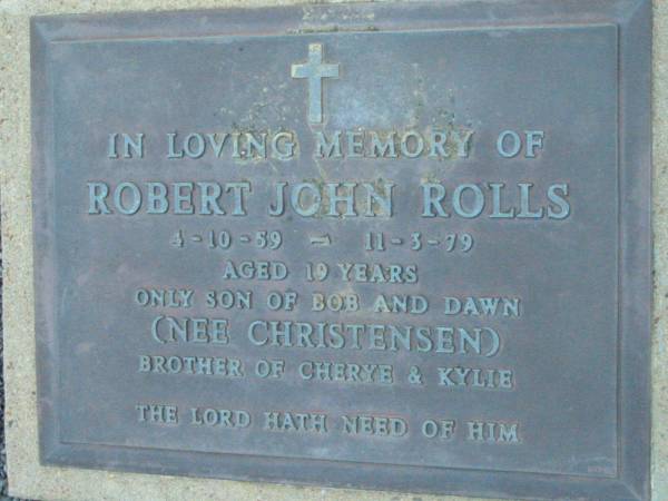 Robert John ROLLS,  | 4-10-59 - 11-3-79 aged 19 years,  | son of Bob & Dawn (nee CHRISTENSEN),  | brother of Cherye & Kylie;  | Rosevale Church of Christ cemetery, Boonah Shire  | 